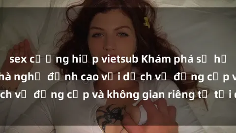 sex cưỡng hiếp vietsub Khám phá sự hưng phấn tại sex nhà nghỉ đỉnh cao với dịch vụ đẳng cấp và không gian riêng tư tại đây.