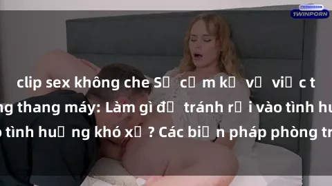 clip sex không che Sự cấm kỵ về việc thực hành sex trong thang máy: Làm gì để tránh rơi vào tình huống khó xử? Các biện pháp phòng tránh hiệu quả”