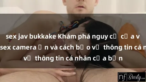 sex jav bukkake Khám phá nguy cơ của việc sử dụng sex camera ẩn và cách bảo vệ thông tin cá nhân của bạn