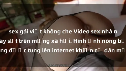 sex gái việt không che Video sex nhà nghỉ bị quay lén gây sốt trên mạng xã hội. Hình ảnh nóng bỏng được tung lên internet khiến cư dân mạng xôn xao và bàn tán.