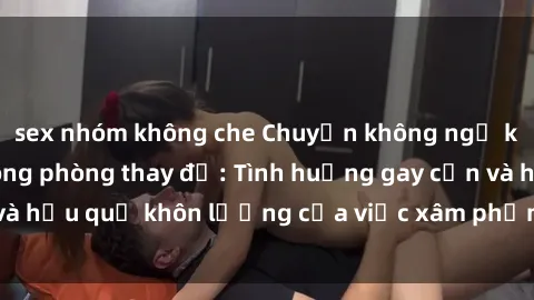 sex nhóm không che Chuyện không ngờ khi bị quay lén trong phòng thay đồ: Tình huống gay cấn và hậu quả khôn lường của việc xâm phạm không gian riêng tư