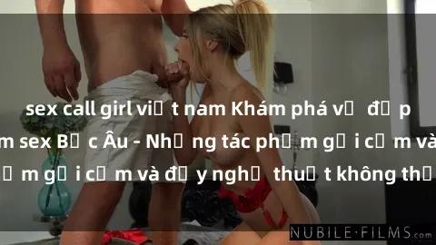 sex call girl việt nam Khám phá vẻ đẹp và sức hút của phim sex Bắc Âu - Những tác phẩm gợi cảm và đầy nghệ thuật không thể bỏ lỡ!