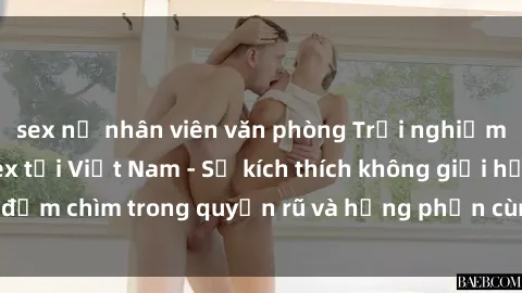 sex nữ nhân viên văn phòng Trải nghiệm không gian 3P sex tại Việt Nam - Sự kích thích không giới hạn, đắm chìm trong quyến rũ và hưng phấn cùng những người đồng ý.