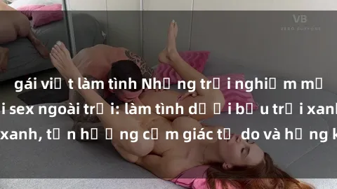 gái việt làm tình Những trải nghiệm mới lạ và thú vị với sex ngoài trời: làm tình dưới bầu trời xanh, tận hưởng cảm giác tự do và hứng khởi không gian mở.