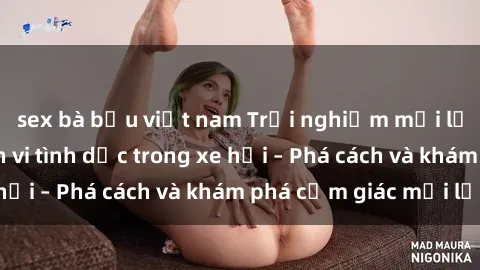 sex bà bầu việt nam Trải nghiệm mới lạ: Thực hiện hành vi tình dục trong xe hơi – Phá cách và khám phá cảm giác mới lạ!