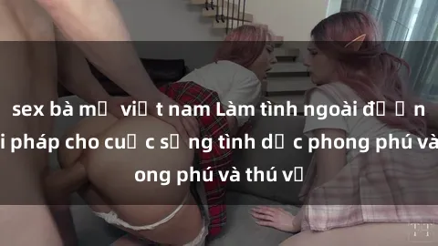 sex bà mẹ việt nam Làm tình ngoài đường: Giải pháp cho cuộc sống tình dục phong phú và thú vị