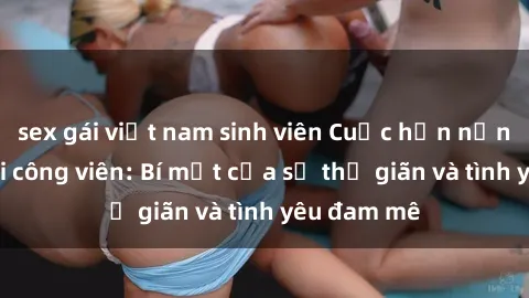 sex gái việt nam sinh viên Cuộc hẹn nồng nhiệt tại công viên: Bí mật của sự thư giãn và tình yêu đam mê
