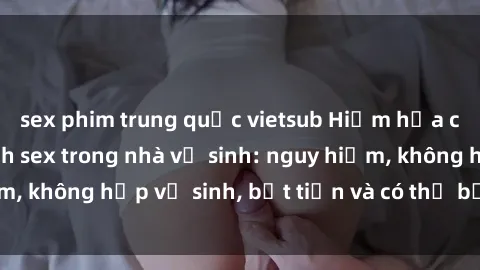 sex phim trung quốc vietsub Hiểm họa của việc thực hành sex trong nhà vệ sinh: nguy hiểm, không hợp vệ sinh, bất tiện và có thể bị phát hiện.