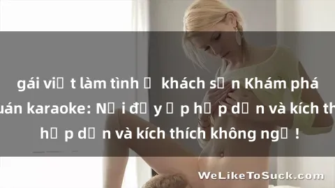 gái việt làm tình ở khách sạn Khám phá thế giới sex quán karaoke: Nơi đầy ắp hấp dẫn và kích thích không ngờ!