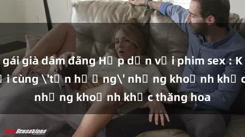 gái già dâm đãng Hấp dẫn với phim sex : Khi ba người cùng 'tận hưởng' những khoảnh khắc thăng hoa