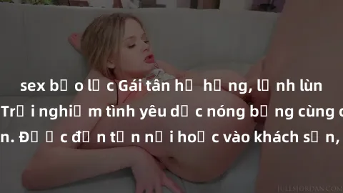 sex bạo lực Gái tân hư hỏng, lạnh lùng giường chiếu: Trải nghiệm tình yêu dục nóng bỏng cùng cô gái tân mới lớn. Được đến tận nơi hoặc vào khách sạn, gái tân sẵn lòng thỏa mãn mọi ước muốn của bạn.