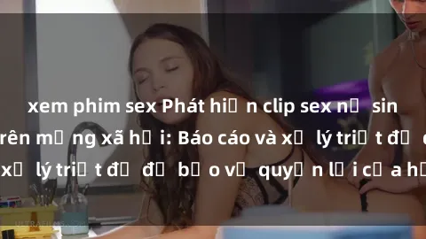 xem phim sex Phát hiện clip sex nữ sinh gây chấn động trên mạng xã hội: Báo cáo và xử lý triệt để để bảo vệ quyền lợi của học sinh