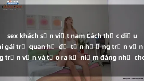 sex khách sạn việt nam Cách thức điều chỉnh cảm xúc khi gái trẻ quan hệ để tận hưởng trọn vẹn và tạo ra kỷ niệm đáng nhớ cho cả hai bên