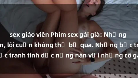 sex giáo viên Phim sex gái già: Những cảnh nóng hấp dẫn, lôi cuốn không thể bỏ qua. Những bức tranh tình dục nồng nàn với những cô gái có kinh nghiệm.