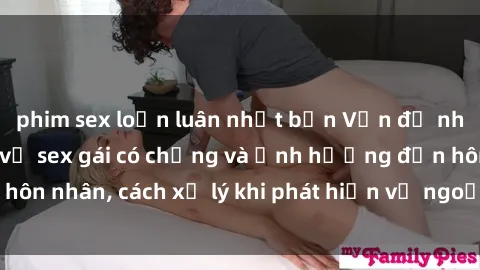 phim sex loạn luân nhật bản Vấn đề nhạy cảm: Sự thật về sex gái có chồng và ảnh hưởng đến hôn nhân, cách xử lý khi phát hiện vợ ngoại tình trong quan hệ