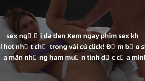 sex người da đen Xem ngay phim sex không che miễn phí hot nhất chỉ trong vài cú click! Đảm bảo sẽ khiến bạn thỏa mãn những ham muốn tình dục của mình. Không cần đăng ký, hoàn toàn miễn phí!