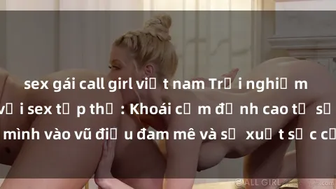 sex gái call girl việt nam Trải nghiệm cuộc sống mới lạ với sex tập thể: Khoái cảm đỉnh cao từ sự hòa mình vào vũ điệu đam mê và sự xuất sắc của thú vui không giới hạn.