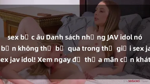 sex bắc âu Danh sách những JAV idol nóng bỏng nhất mà bạn không thể bỏ qua trong thế giới sex jav idol! Xem ngay để thỏa mãn cơn khát tình của mình!
