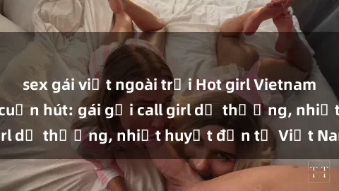 sex gái việt ngoài trời Hot girl Vietnam sẵn sàng phục vụ cuốn hút: gái gọi call girl dễ thương, nhiệt huyết đến từ Việt Nam!
