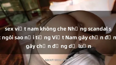sex việt nam không che Những scandal sex của các ngôi sao nổi tiếng Việt Nam gây chấn động dư luận