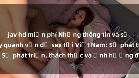 jav hd miễn phí Những thông tin và sự kiện nổi bật xoay quanh vấn đề sex tại Việt Nam: Sự phát triển, thách thức và ảnh hưởng đến xã hội.