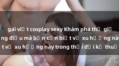 gái việt cosplay sexy Khám phá thế giới của clip sex: Những điều mà bạn cần biết về xu hướng này trong thời đại kỹ thuật số