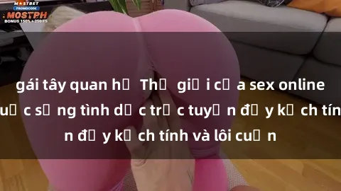 gái tây quan hệ Thế giới của sex online: Khám phá cuộc sống tình dục trực tuyến đầy kịch tính và lôi cuốn