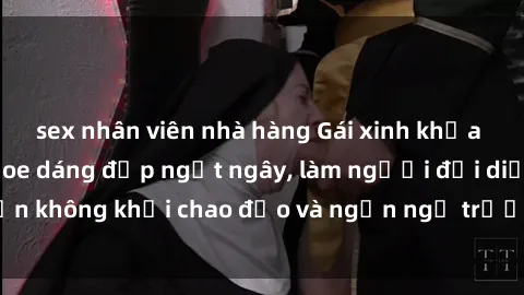 sex nhân viên nhà hàng Gái xinh khỏa thân nóng bỏng khoe dáng đẹp ngất ngây, làm người đối diện không khỏi chao đảo và ngẩn ngơ trước vẻ đẹp hoàn hảo.