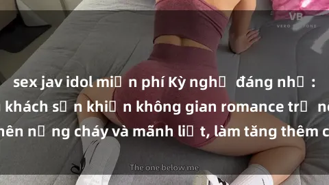 sex jav idol miễn phí Kỳ nghỉ đáng nhớ: sex sinh viên trong khách sạn khiến không gian romance trở nên nồng cháy và mãnh liệt, làm tăng thêm cảm xúc và hứng khởi.