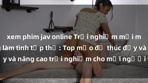 xem phim jav online Trải nghiệm mới mẻ với hoạt động làm tình tập thể: Top mẹo để thúc đẩy và nâng cao trải nghiệm cho mọi người trong cuộc vuiّ.