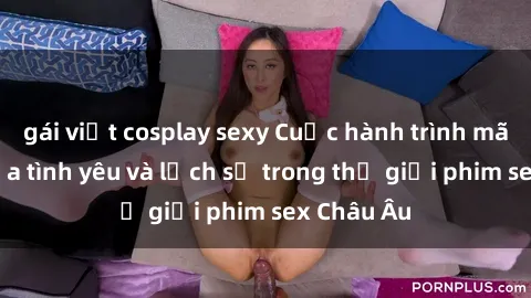 gái việt cosplay sexy Cuộc hành trình mãnh liệt của tình yêu và lịch sử trong thế giới phim sex Châu Âu
