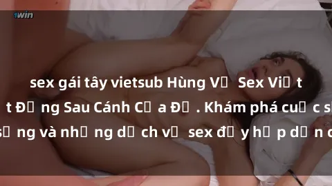 sex gái tây vietsub Hùng Vỹ Sex Việt Nam: Những Bí Mật Đằng Sau Cánh Cửa Đỏ. Khám phá cuộc sống và những dịch vụ sex đầy hấp dẫn của người Việt Nam.