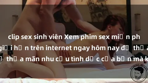 clip sex sinh viên Xem phim sex miễn phí hoàn toàn không giới hạn trên internet ngay hôm nay để thỏa mãn nhu cầu tình dục của bạn mà không tốn chi phí.