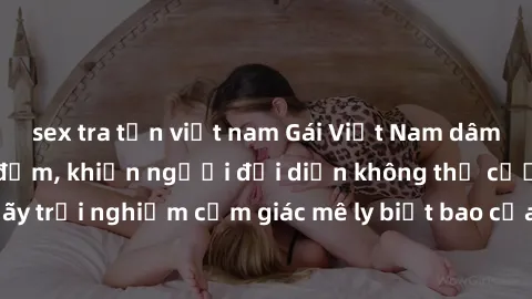 sex tra tấn việt nam Gái Việt Nam dâm đãng làm tình say đắm, khiến người đối diện không thể cưỡng lại được. Hãy trải nghiệm cảm giác mê ly biết bao của phong cách yêu đương đậm chất dân tộc!