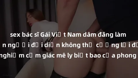 sex bác sĩ Gái Việt Nam dâm đãng làm tình say đắm, khiến người đối diện không thể cưỡng lại được. Hãy trải nghiệm cảm giác mê ly biết bao của phong cách yêu đương đậm chất dân tộc!