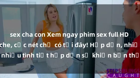 sex cha con Xem ngay phim sex full HD đỉnh cao, không che, cực nét chỉ có tại đây! Hấp dẫn, nhiều tình tiết hấp dẫn sẽ khiến bạn thỏa mãn đắm say.