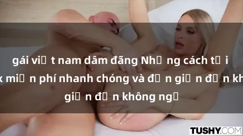 gái việt nam dâm đãng Những cách tải phim sex miễn phí nhanh chóng và đơn giản đến không ngờ