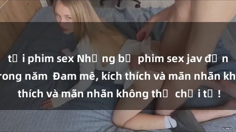 tải phim sex Những bộ phim sex jav đỉnh cao phải xem trong năm  Đam mê, kích thích và mãn nhãn không thể chối từ!