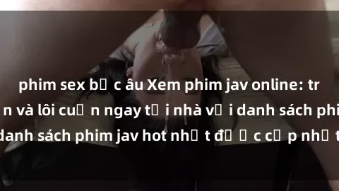 phim sex bắc âu Xem phim jav online: trải nghiệm hấp dẫn và lôi cuốn ngay tại nhà với danh sách phim jav hot nhất được cập nhật liên tục.