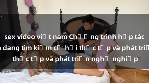sex video việt nam Chương trình hợp tác JAV cho sinh viên đang tìm kiếm cơ hội thực tập và phát triển nghề nghiệp