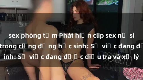 sex phòng tắm Phát hiện clip sex nữ sinh gây chấn động trong cộng đồng học sinh: Sự việc đang được điều tra và xử lý