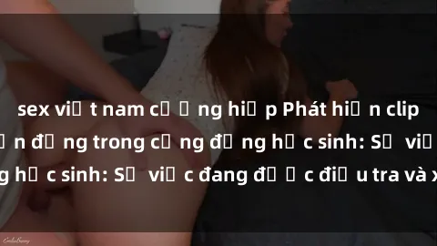 sex việt nam cưỡng hiếp Phát hiện clip sex nữ sinh gây chấn động trong cộng đồng học sinh: Sự việc đang được điều tra và xử lý