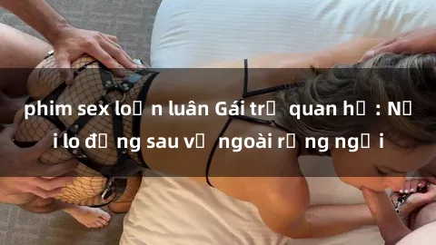 phim sex loạn luân Gái trẻ quan hệ: Nỗi lo đằng sau vẻ ngoài rạng ngời