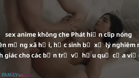 sex anime không che Phát hiện clip nóng sinh viên gây sốt trên mạng xã hội, học sinh bị xử lý nghiêm ngặt. Đây là cảnh giác cho các bạn trẻ về hậu quả của việc chia sẻ thông tin trái phép trên interne