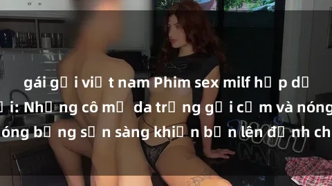 gái gọi việt nam Phim sex milf hấp dẫn nhất mọi thời đại: Những cô mẹ da trắng gợi cảm và nóng bỏng sẵn sàng khiến bạn lên đỉnh chỉ trong chớp mắt!