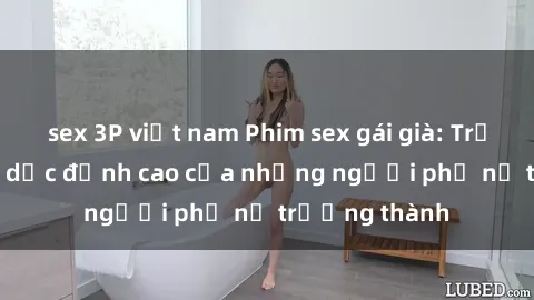 sex 3P việt nam Phim sex gái già: Trải nghiệm tình dục đỉnh cao của những người phụ nữ trưởng thành
