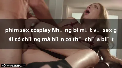 phim sex cosplay Những bí mật về sex gái có chồng mà bạn có thể chưa biết