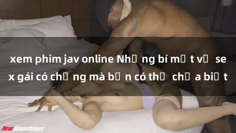 xem phim jav online Những bí mật về sex gái có chồng mà bạn có thể chưa biết