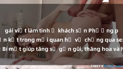 gái việt làm tình ở khách sạn Phương pháp tăng cường gắn kết trong mối quan hệ vợ chồng qua sex: Bí mật giúp tăng sự gần gũi, thăng hoa và hạnh phúc cho cặp đôi