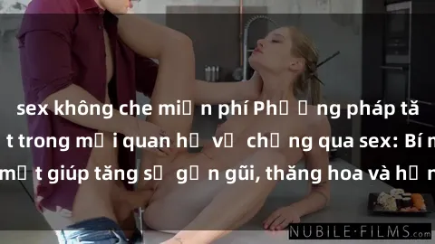 sex không che miễn phí Phương pháp tăng cường gắn kết trong mối quan hệ vợ chồng qua sex: Bí mật giúp tăng sự gần gũi, thăng hoa và hạnh phúc cho cặp đôi